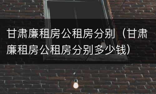 甘肃廉租房公租房分别（甘肃廉租房公租房分别多少钱）