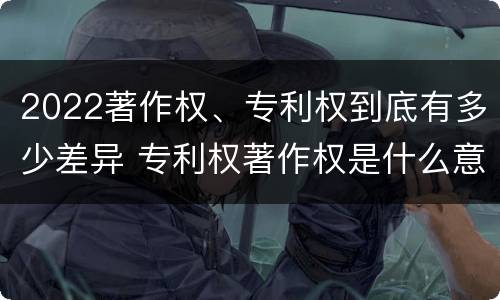 2022著作权、专利权到底有多少差异 专利权著作权是什么意思
