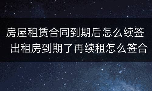 房屋租赁合同到期后怎么续签 出租房到期了再续租怎么签合同