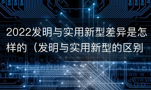 2022发明与实用新型差异是怎样的（发明与实用新型的区别）