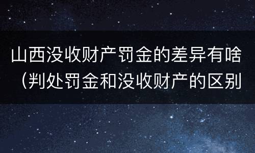 山西没收财产罚金的差异有啥（判处罚金和没收财产的区别）