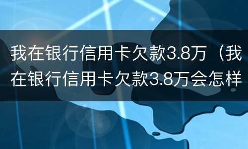 我在银行信用卡欠款3.8万（我在银行信用卡欠款3.8万会怎样）