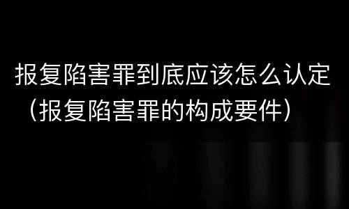 报复陷害罪到底应该怎么认定（报复陷害罪的构成要件）