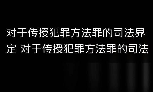 对于传授犯罪方法罪的司法界定 对于传授犯罪方法罪的司法界定是