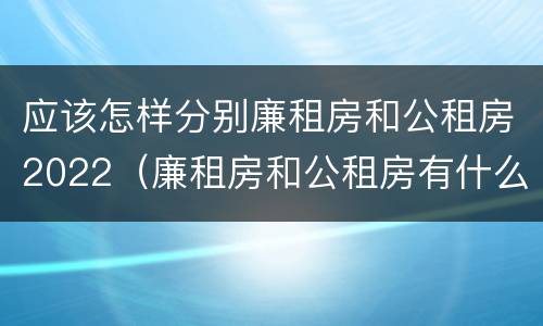 应该怎样分别廉租房和公租房2022（廉租房和公租房有什么区别,怎么申请）