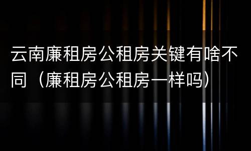 云南廉租房公租房关键有啥不同（廉租房公租房一样吗）