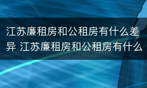 江苏廉租房和公租房有什么差异 江苏廉租房和公租房有什么差异嘛