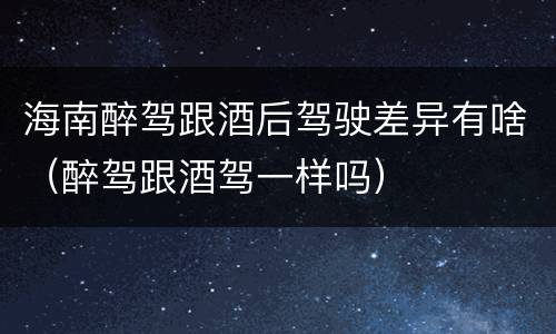 海南醉驾跟酒后驾驶差异有啥（醉驾跟酒驾一样吗）