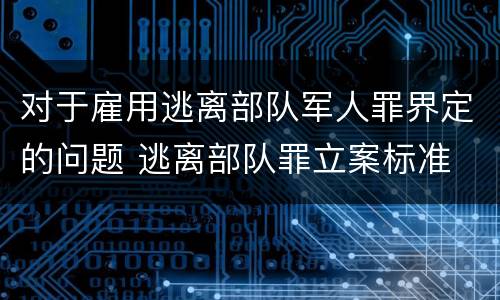 对于雇用逃离部队军人罪界定的问题 逃离部队罪立案标准