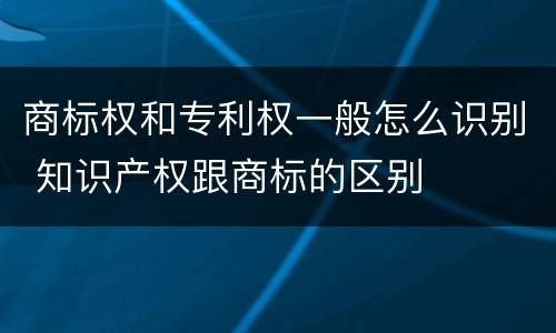 商标权和专利权一般怎么识别 知识产权跟商标的区别