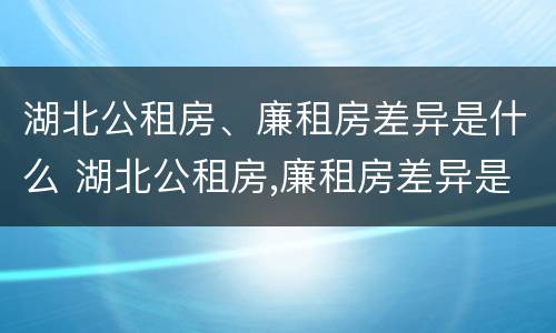 湖北公租房、廉租房差异是什么 湖北公租房,廉租房差异是什么原因
