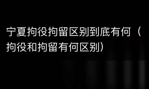 宁夏拘役拘留区别到底有何（拘役和拘留有何区别）
