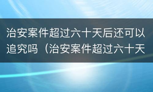 治安案件超过六十天后还可以追究吗（治安案件超过六十天后还可以追究吗）