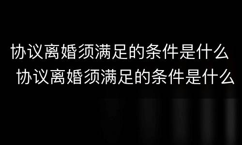 协议离婚须满足的条件是什么 协议离婚须满足的条件是什么呢