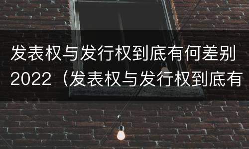 发表权与发行权到底有何差别2022（发表权与发行权到底有何差别2022年）