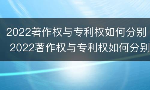 2022著作权与专利权如何分别 2022著作权与专利权如何分别授权
