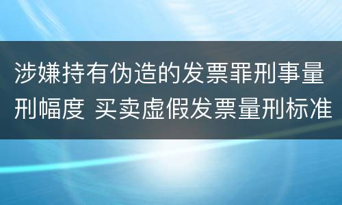 涉嫌持有伪造的发票罪刑事量刑幅度 买卖虚假发票量刑标准