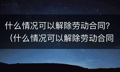 什么情况可以解除劳动合同？（什么情况可以解除劳动合同）