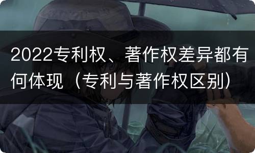 2022专利权、著作权差异都有何体现（专利与著作权区别）