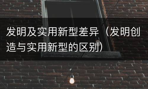 发明及实用新型差异（发明创造与实用新型的区别）
