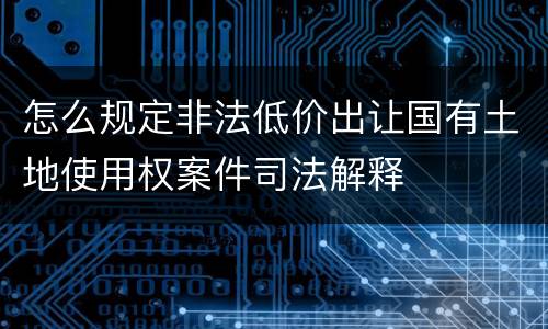 怎么规定非法低价出让国有土地使用权案件司法解释
