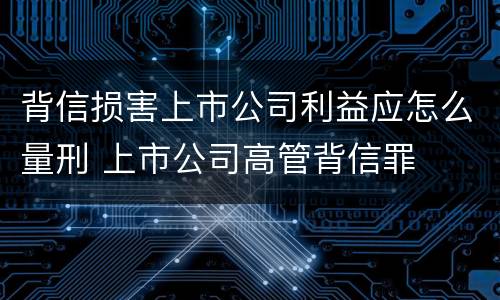 背信损害上市公司利益应怎么量刑 上市公司高管背信罪