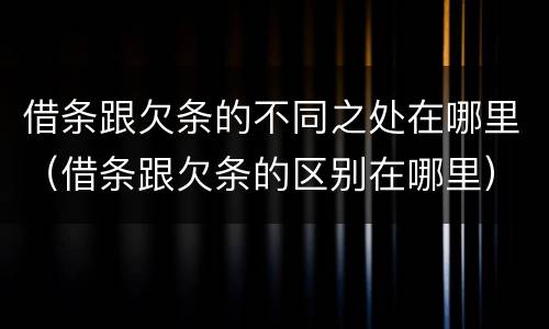 借条跟欠条的不同之处在哪里（借条跟欠条的区别在哪里）