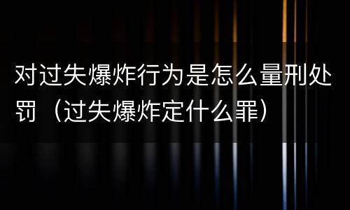 对过失爆炸行为是怎么量刑处罚（过失爆炸定什么罪）
