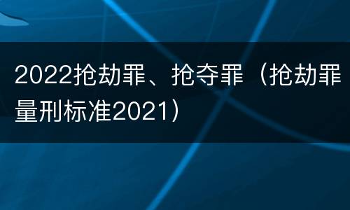 2022抢劫罪、抢夺罪（抢劫罪量刑标准2021）
