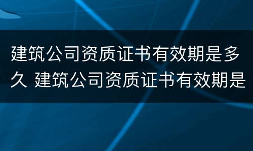 建筑公司资质证书有效期是多久 建筑公司资质证书有效期是多久啊