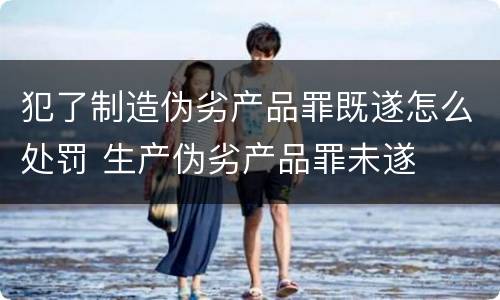 犯了制造伪劣产品罪既遂怎么处罚 生产伪劣产品罪未遂