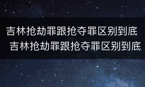 吉林抢劫罪跟抢夺罪区别到底 吉林抢劫罪跟抢夺罪区别到底哪个严重