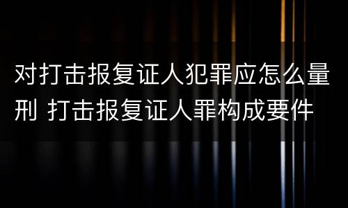 对打击报复证人犯罪应怎么量刑 打击报复证人罪构成要件