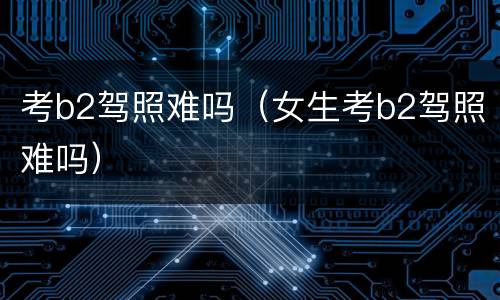 考b2驾照难吗（女生考b2驾照难吗）