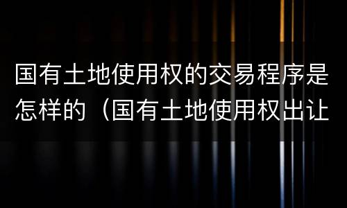 国有土地使用权的交易程序是怎样的（国有土地使用权出让一般有什么交易方式）