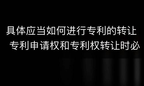 具体应当如何进行专利的转让 专利申请权和专利权转让时必须办理的手续是什么