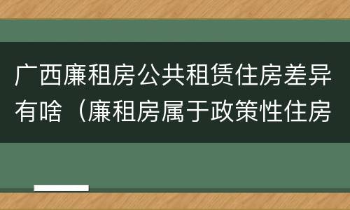 广西廉租房公共租赁住房差异有啥（廉租房属于政策性住房吗）