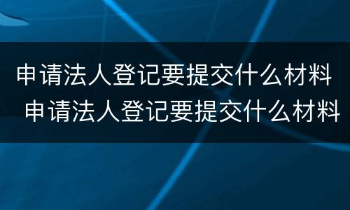 申请法人登记要提交什么材料 申请法人登记要提交什么材料和手续