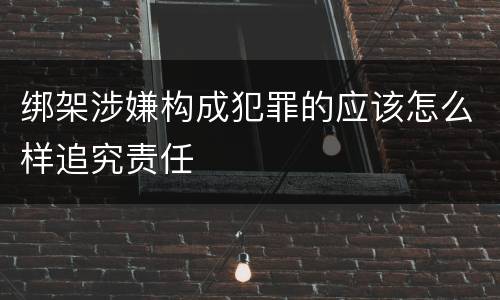 绑架涉嫌构成犯罪的应该怎么样追究责任