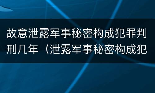 故意泄露军事秘密构成犯罪判刑几年（泄露军事秘密构成犯罪的）