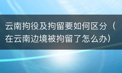 云南拘役及拘留要如何区分（在云南边境被拘留了怎么办）