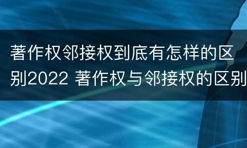 著作权邻接权到底有怎样的区别2022 著作权与邻接权的区别