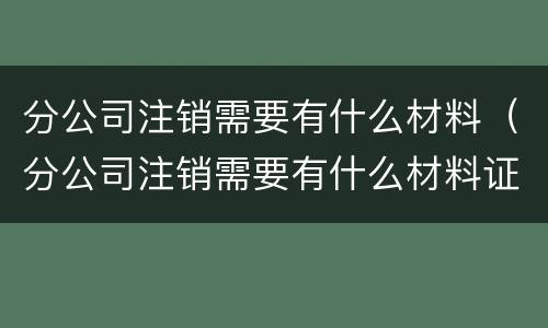 分公司注销需要有什么材料（分公司注销需要有什么材料证明）