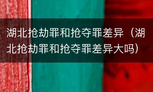 湖北抢劫罪和抢夺罪差异（湖北抢劫罪和抢夺罪差异大吗）