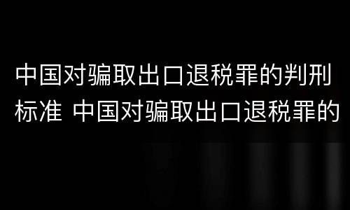 中国对骗取出口退税罪的判刑标准 中国对骗取出口退税罪的判刑标准是