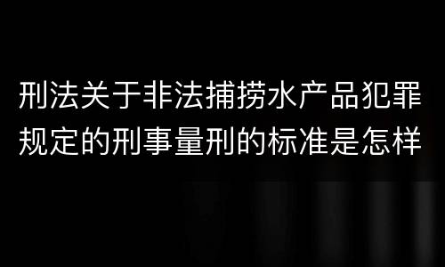 刑法关于非法捕捞水产品犯罪规定的刑事量刑的标准是怎样的