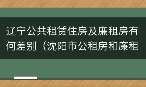 辽宁公共租赁住房及廉租房有何差别（沈阳市公租房和廉租房的区别）