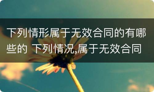 下列情形属于无效合同的有哪些的 下列情况,属于无效合同的有