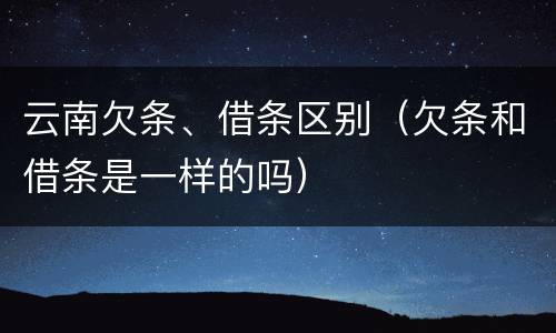 云南欠条、借条区别（欠条和借条是一样的吗）