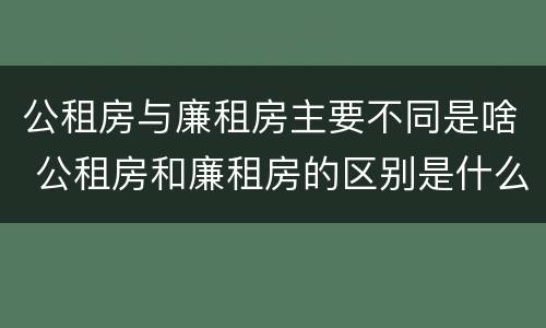 公租房与廉租房主要不同是啥 公租房和廉租房的区别是什么请继续我在听